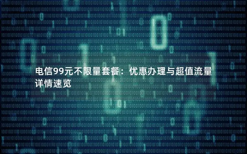电信99元不限量套餐：优惠办理与超值流量详情速览