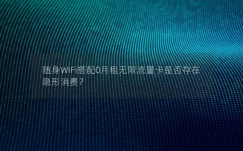 随身WiFi搭配0月租无限流量卡是否存在隐形消费？