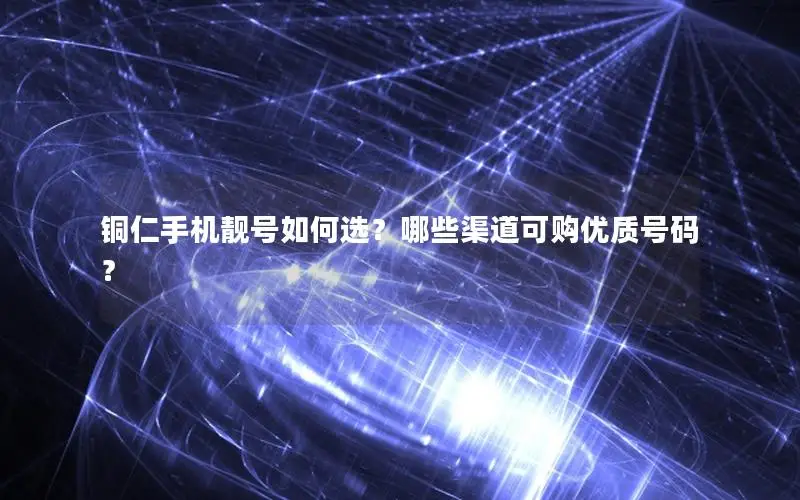 铜仁手机靓号如何选？哪些渠道可购优质号码？