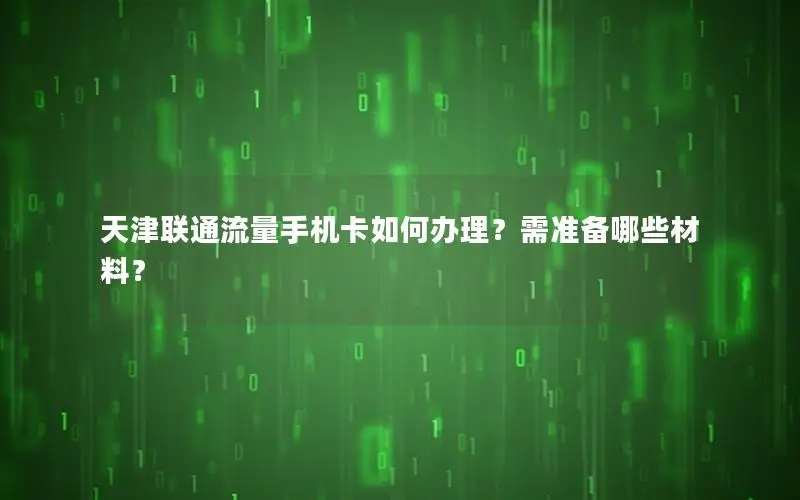 天津联通流量手机卡如何办理？需准备哪些材料？