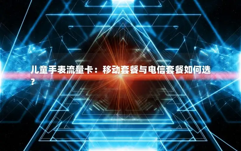 儿童手表流量卡：移动套餐与电信套餐如何选？