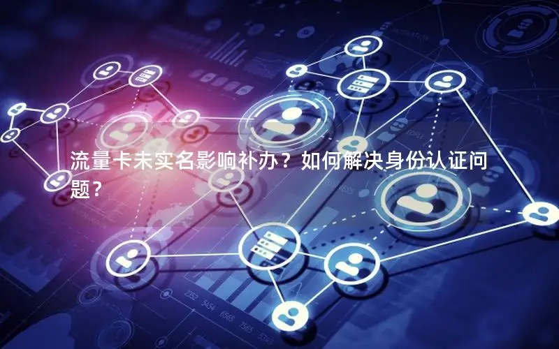 流量卡未实名影响补办？如何解决身份认证问题？
