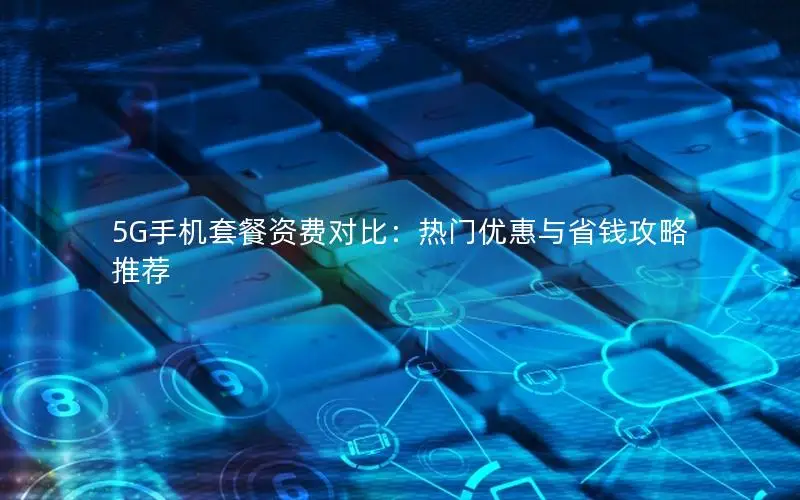 5G手机套餐资费对比：热门优惠与省钱攻略推荐