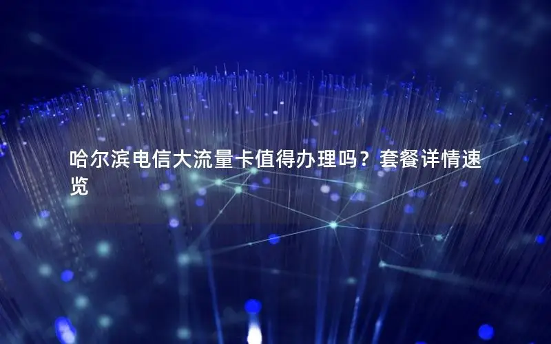 哈尔滨电信大流量卡值得办理吗？套餐详情速览