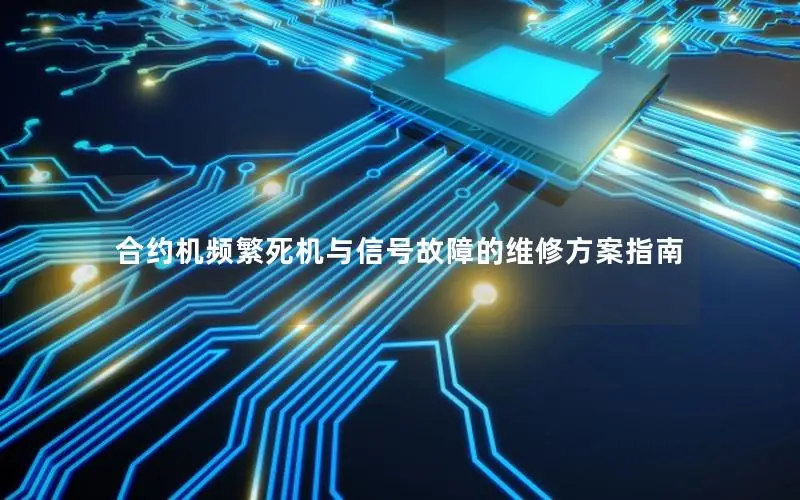 合约机频繁死机与信号故障的维修方案指南