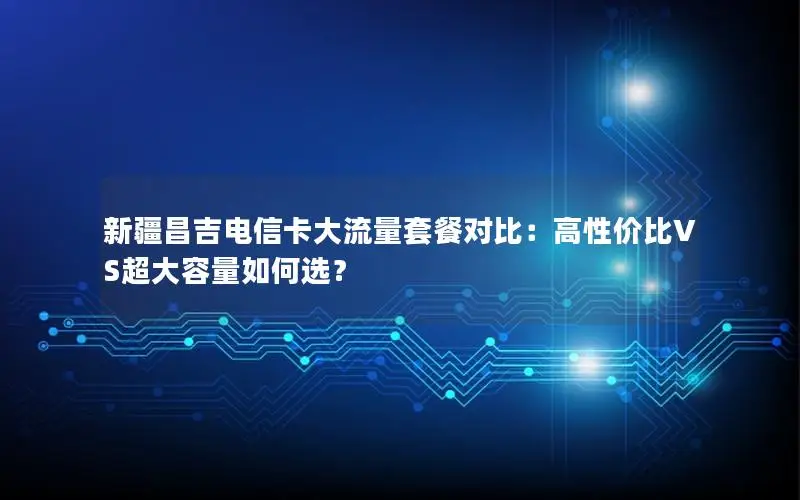 新疆昌吉电信卡大流量套餐对比：高性价比VS超大容量如何选？