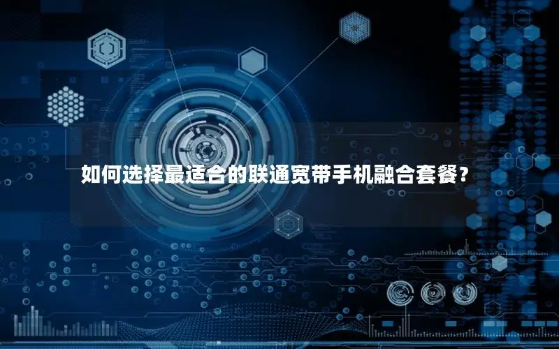 如何选择最适合的联通宽带手机融合套餐？