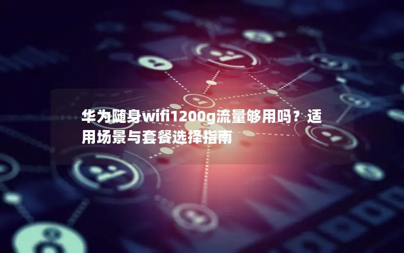 华为随身wifi1200g流量够用吗？适用场景与套餐选择指南