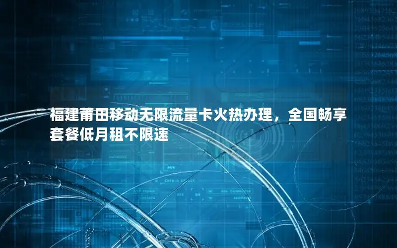 福建莆田移动无限流量卡火热办理，全国畅享套餐低月租不限速