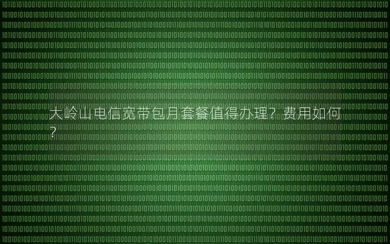 大岭山电信宽带包月套餐值得办理？费用如何？