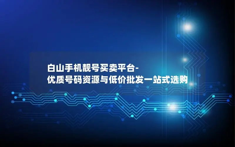 白山手机靓号买卖平台-优质号码资源与低价批发一站式选购