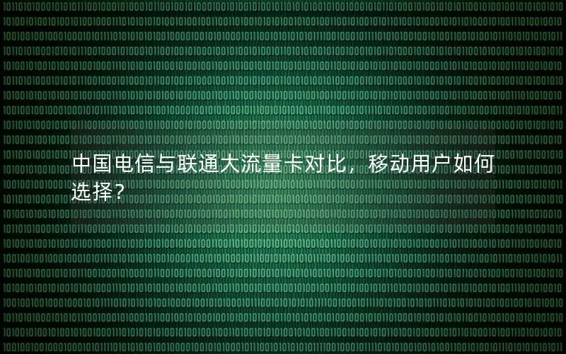 中国电信与联通大流量卡对比，移动用户如何选择？