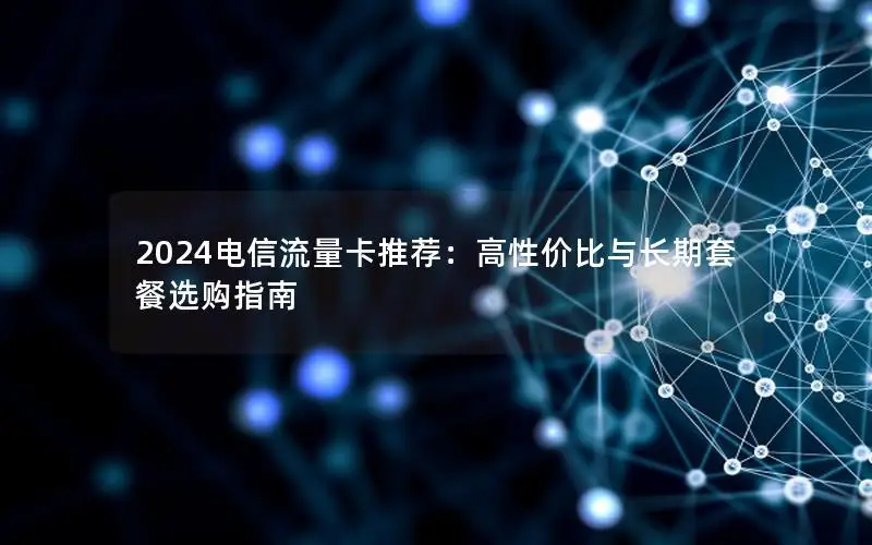 2024电信流量卡推荐：高性价比与长期套餐选购指南