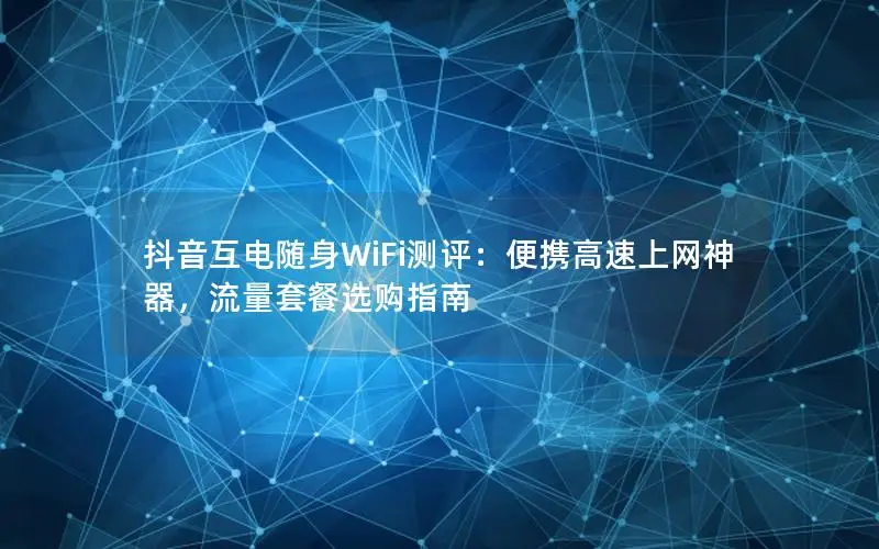 抖音互电随身WiFi测评：便携高速上网神器，流量套餐选购指南
