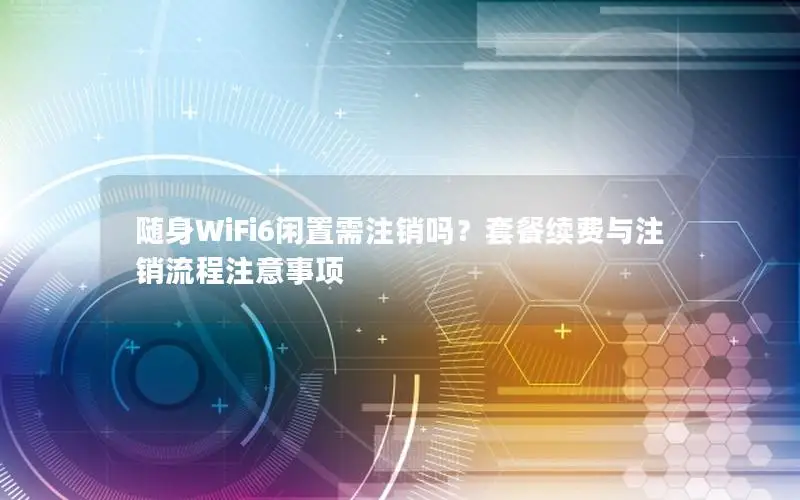 随身WiFi6闲置需注销吗？套餐续费与注销流程注意事项