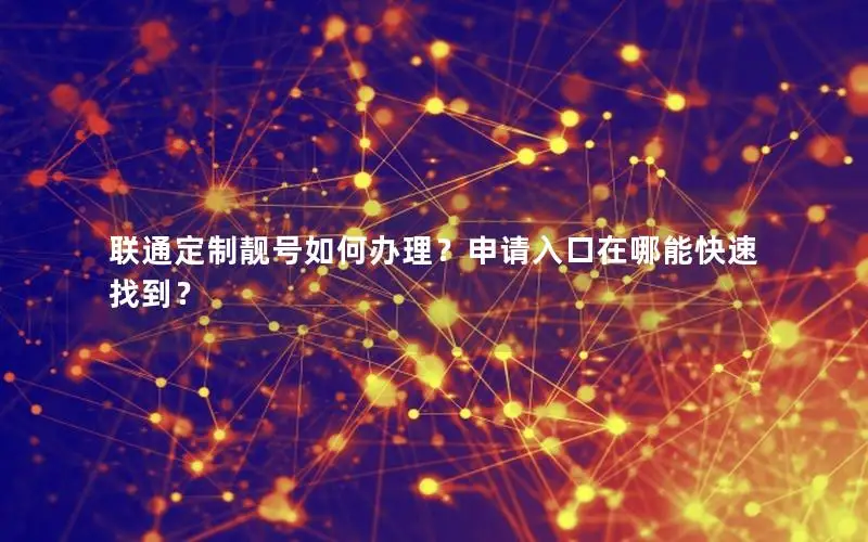 联通定制靓号如何办理？申请入口在哪能快速找到？