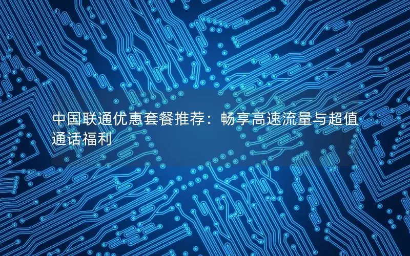 中国联通优惠套餐推荐：畅享高速流量与超值通话福利