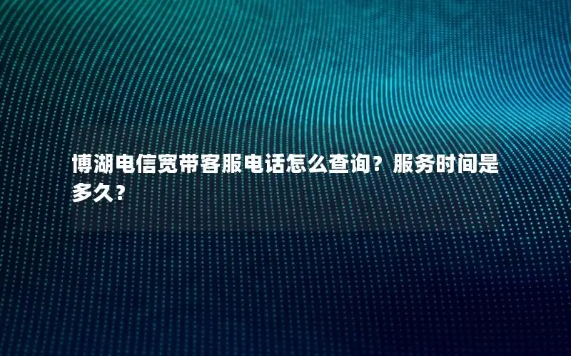 博湖电信宽带客服电话怎么查询？服务时间是多久？