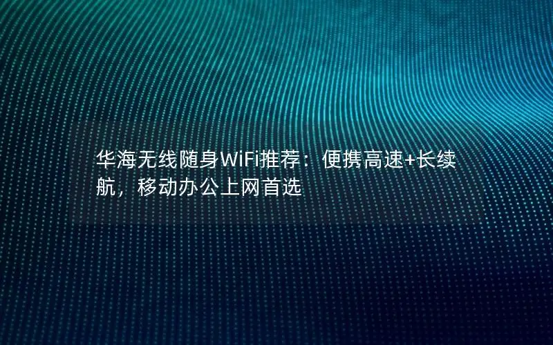 华海无线随身WiFi推荐：便携高速+长续航，移动办公上网首选