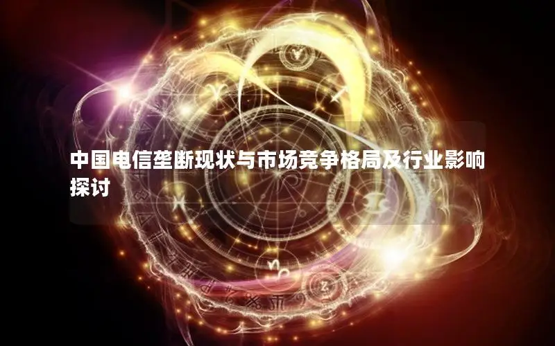 中国电信垄断现状与市场竞争格局及行业影响探讨