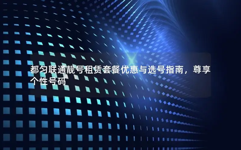 都匀联通靓号租赁套餐优惠与选号指南，尊享个性号码