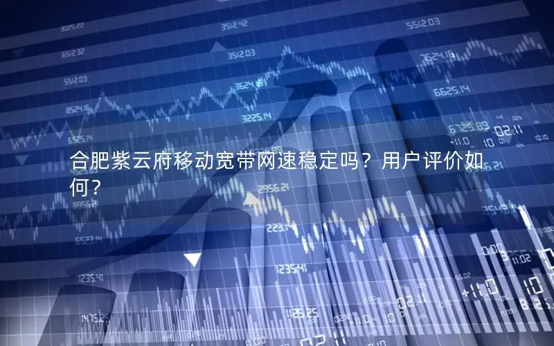 合肥紫云府移动宽带网速稳定吗？用户评价如何？
