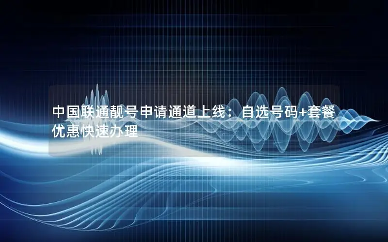 中国联通靓号申请通道上线：自选号码+套餐优惠快速办理