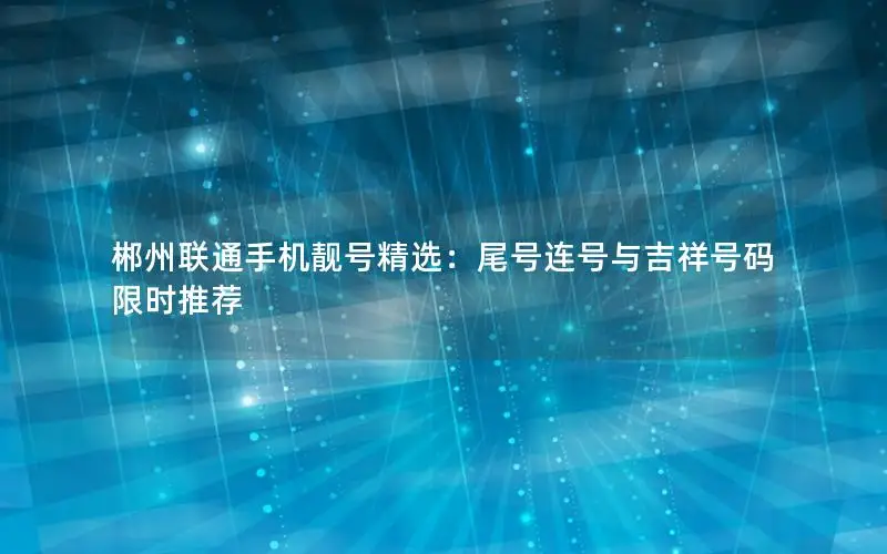 郴州联通手机靓号精选：尾号连号与吉祥号码限时推荐
