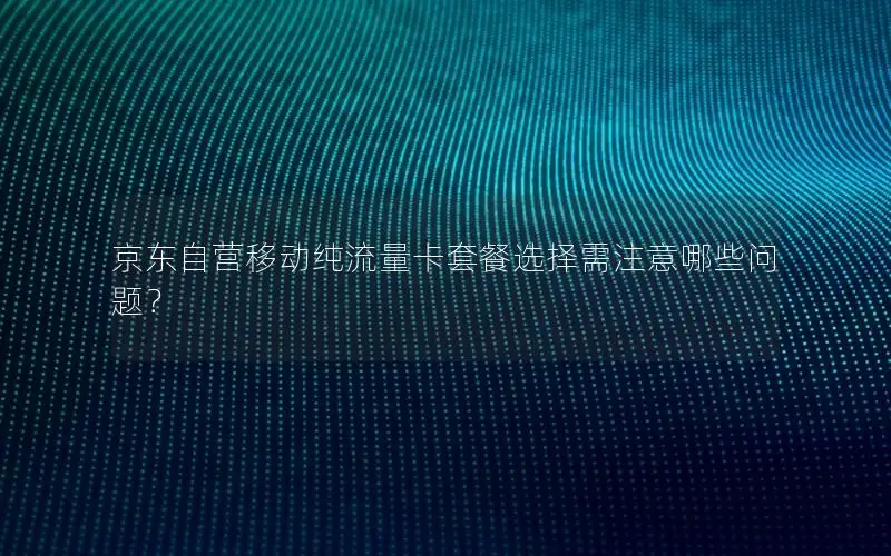 京东自营移动纯流量卡套餐选择需注意哪些问题？