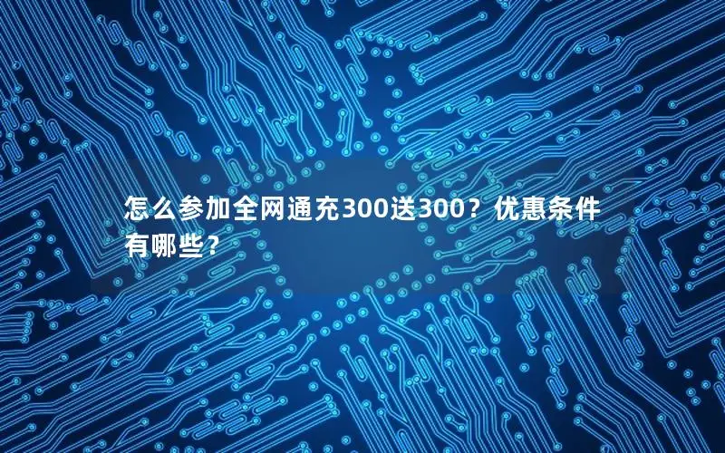 怎么参加全网通充300送300？优惠条件有哪些？