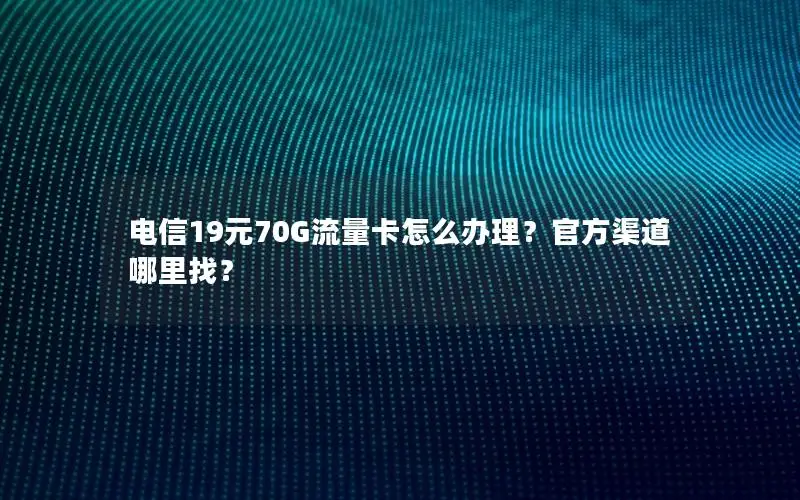 电信19元70G流量卡怎么办理？官方渠道哪里找？