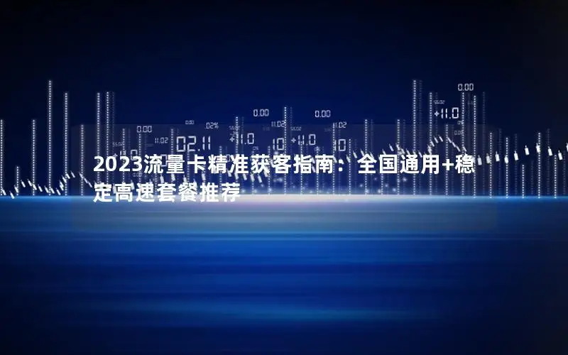 2023流量卡精准获客指南：全国通用+稳定高速套餐推荐
