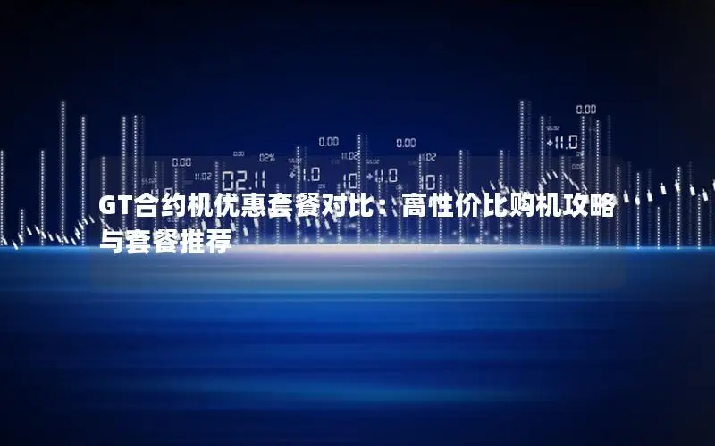 GT合约机优惠套餐对比：高性价比购机攻略与套餐推荐
