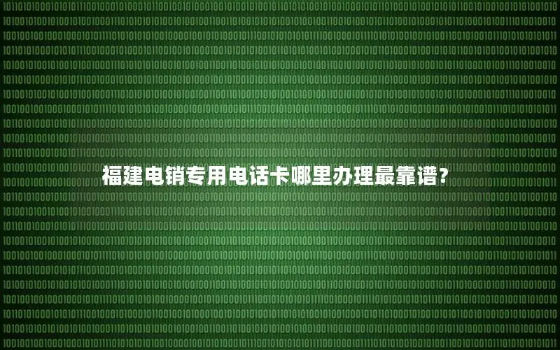 福建电销专用电话卡哪里办理最靠谱？