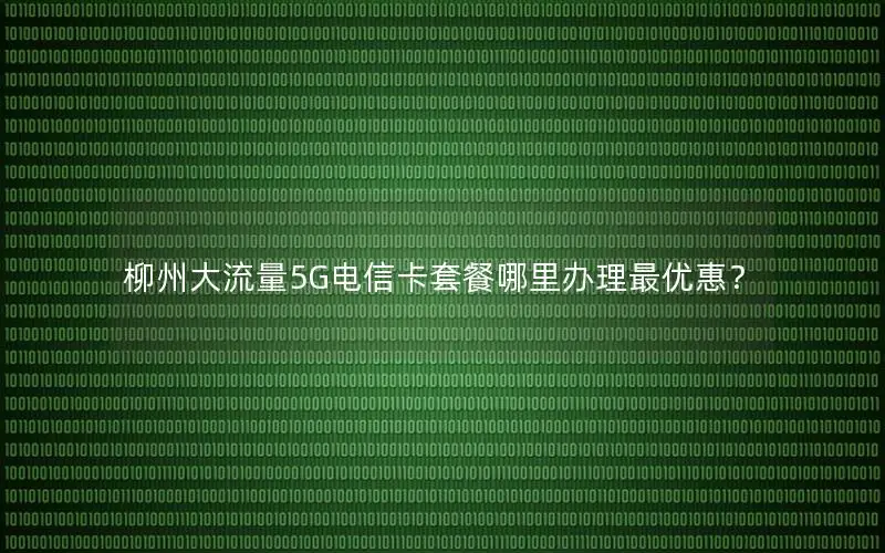 柳州大流量5G电信卡套餐哪里办理最优惠？