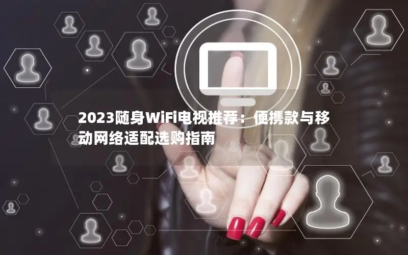 2023随身WiFi电视推荐：便携款与移动网络适配选购指南