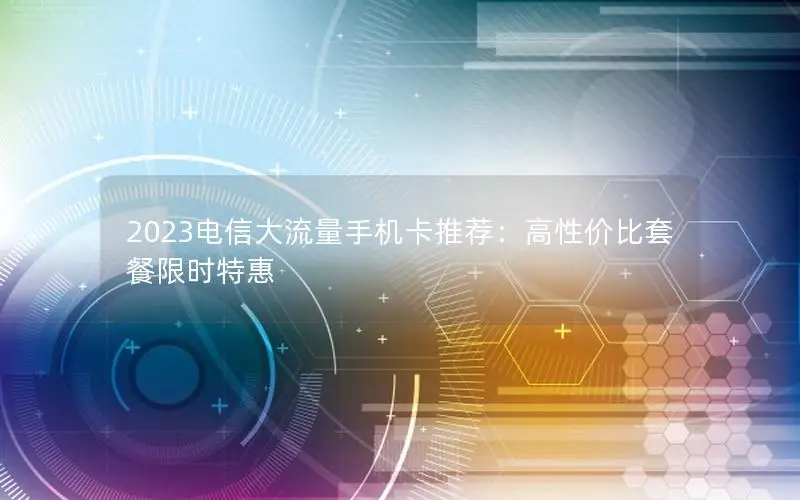 2023电信大流量手机卡推荐：高性价比套餐限时特惠