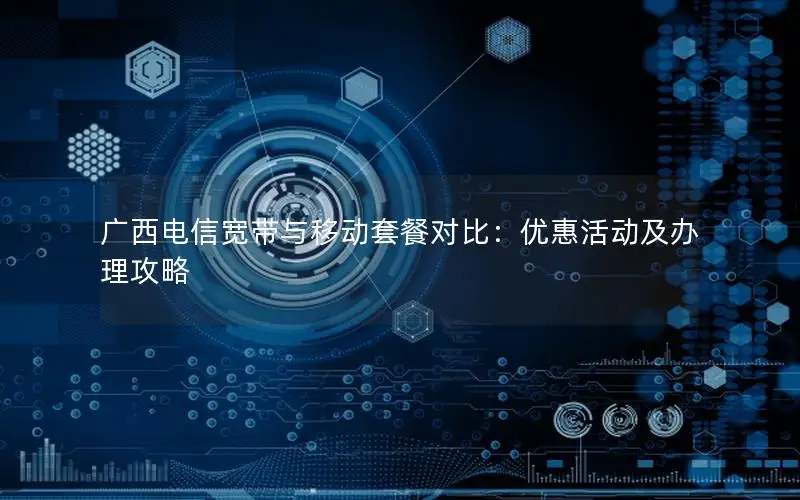 广西电信宽带与移动套餐对比：优惠活动及办理攻略