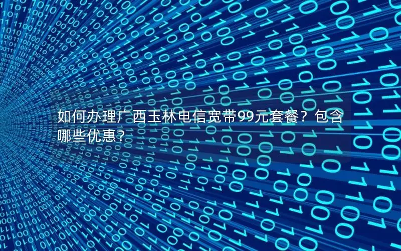 如何办理广西玉林电信宽带99元套餐？包含哪些优惠？
