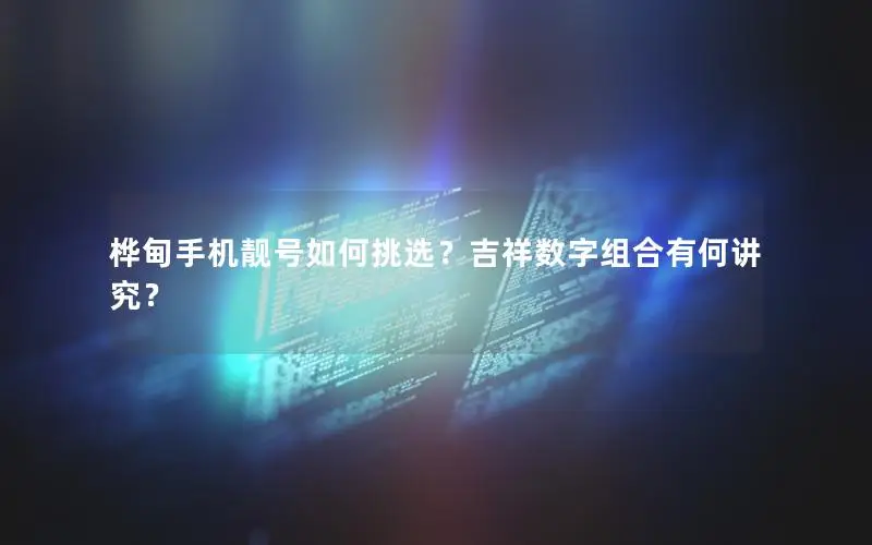 桦甸手机靓号如何挑选？吉祥数字组合有何讲究？