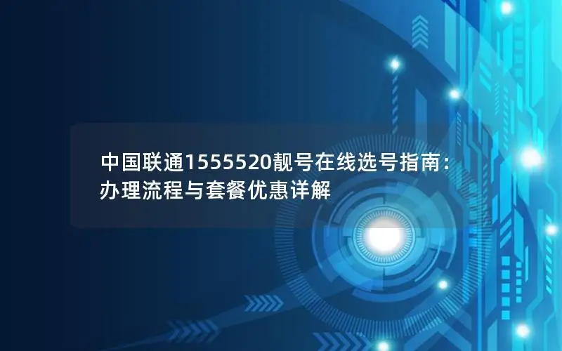 中国联通1555520靓号在线选号指南：办理流程与套餐优惠详解