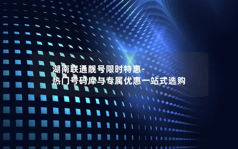 湖南联通靓号限时特惠-热门号码库与专属优惠一站式选购