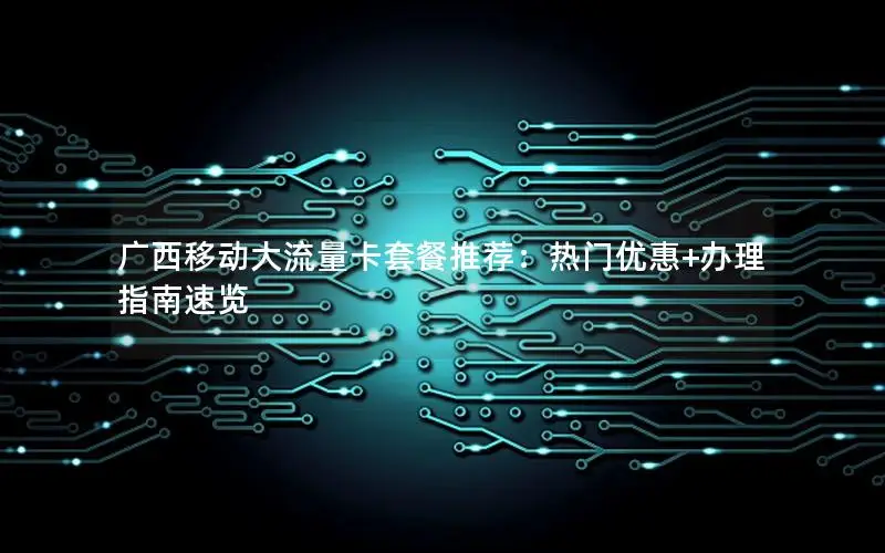 广西移动大流量卡套餐推荐：热门优惠+办理指南速览