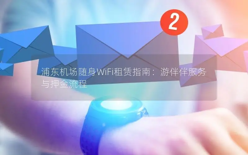 浦东机场随身WiFi租赁指南：游伴伴服务与押金流程