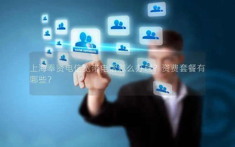 上海奉贤电信宽带电话怎么办理？资费套餐有哪些？