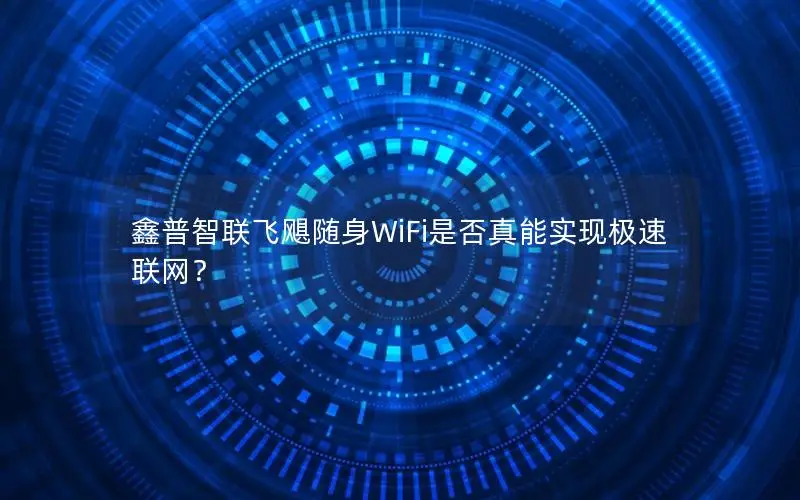 鑫普智联飞飓随身WiFi是否真能实现极速联网？