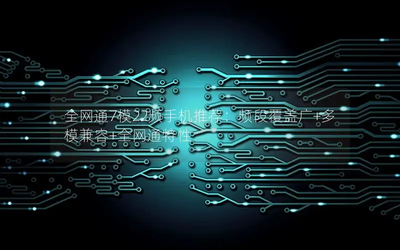 全网通7模22频手机推荐：频段覆盖广+多模兼容+全网通特性