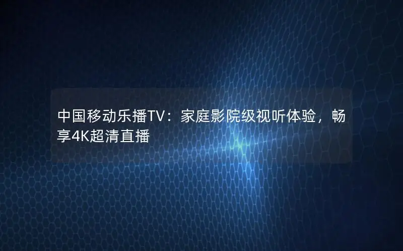 中国移动乐播TV：家庭影院级视听体验，畅享4K超清直播