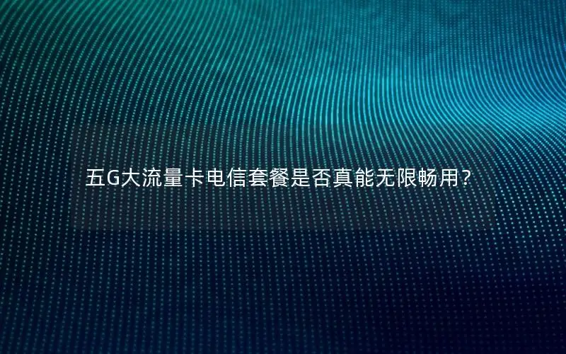 五G大流量卡电信套餐是否真能无限畅用？