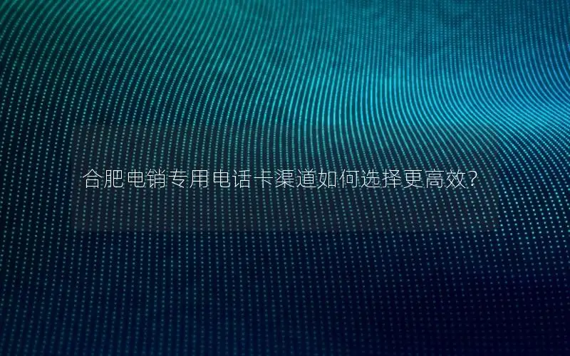 合肥电销专用电话卡渠道如何选择更高效？